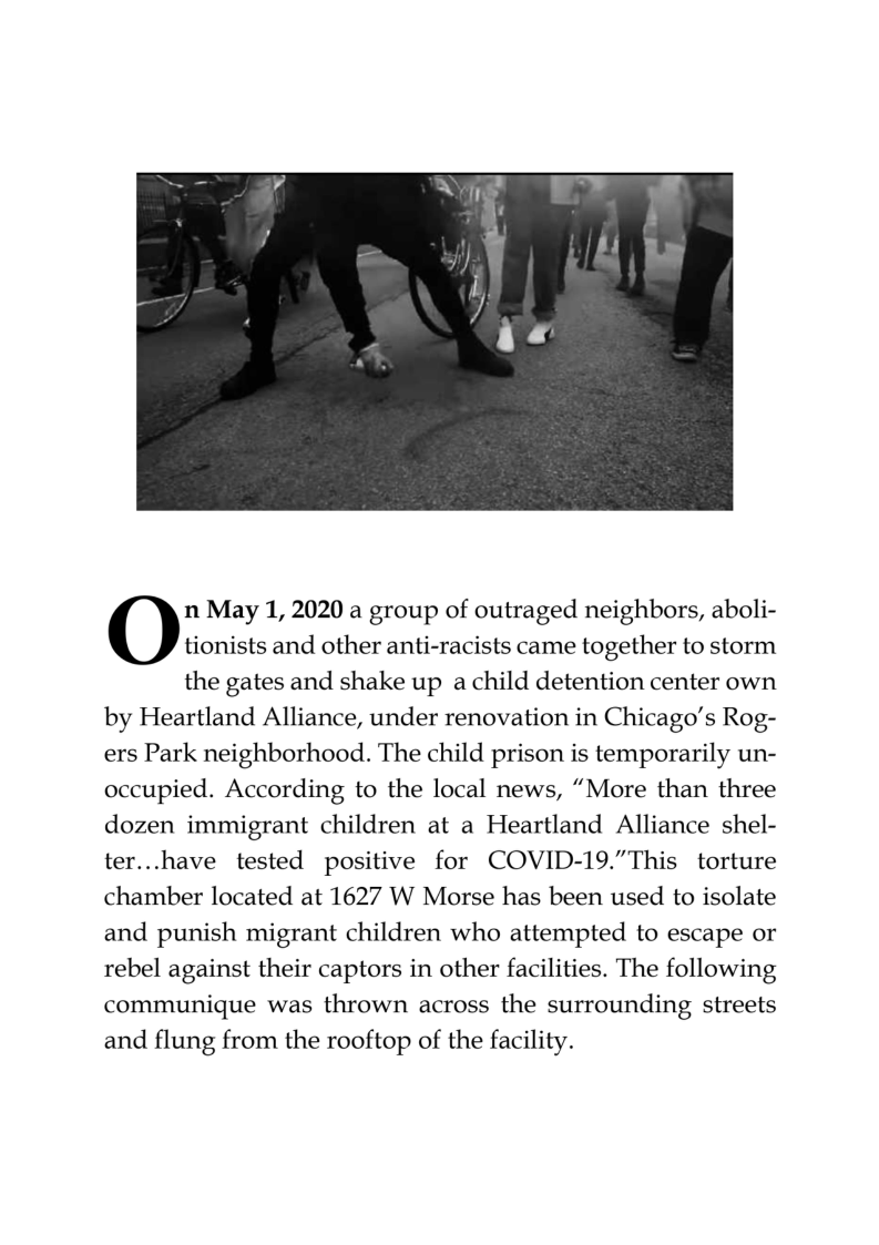 n May 1, 2020 a group of outraged neighbors, aboli- tionists and other anti-racists came together to storm  the gates and shake up a child detention center own by Heartland Alliance, under renovation in Chicago’s Rog- ers Park neighborhood. The child prison is temporarily un- occupied. According to the local news, “More than three dozen immigrant children at a Heartland Alliance shel- ter...have tested positive for COVID-19.”This torture chamber located at 1627 W Morse has been used to isolate and punish migrant children who attempted to escape or rebel against their captors in other facilities. The following communique was thrown across the surrounding streets and flung from the rooftop of the facility. 